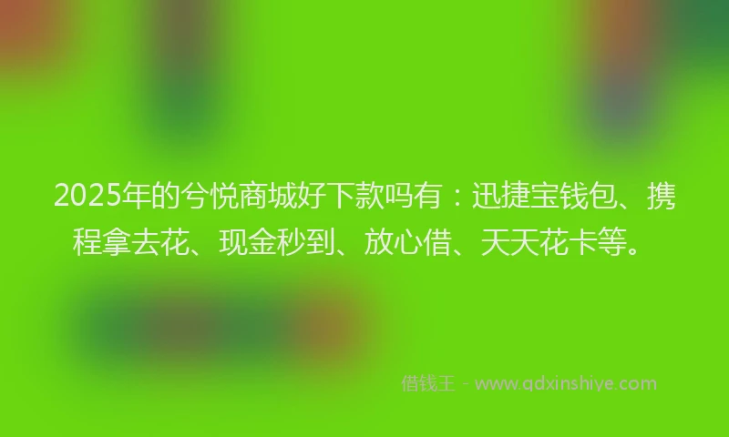 2025年的兮悦商城好下款吗有：迅捷宝钱包、携程拿去花、现金秒到、放心借、天天花卡等。