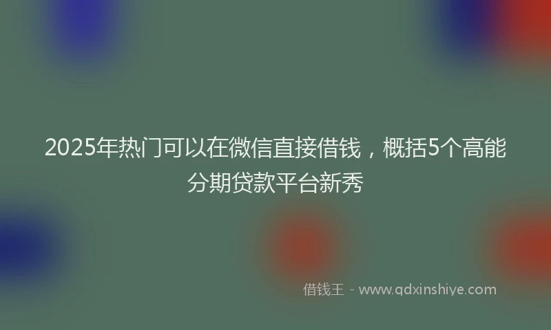 2025年热门可以在微信直接借钱，概括5个高能分期贷款平台新秀
