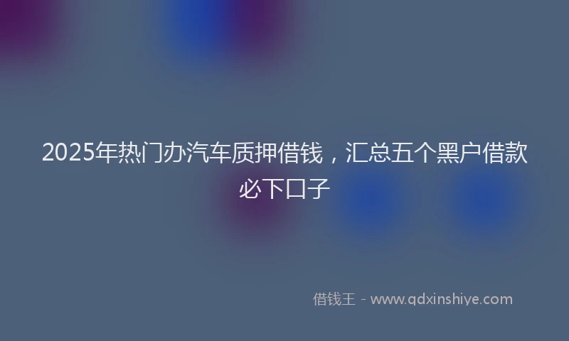 2025年热门办汽车质押借钱，汇总五个黑户借款必下口子