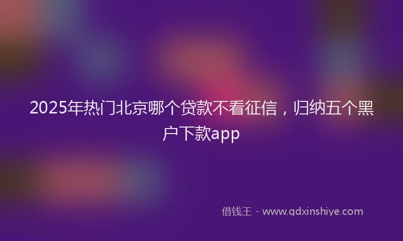 2025年热门北京哪个贷款不看征信，归纳五个黑户下款app