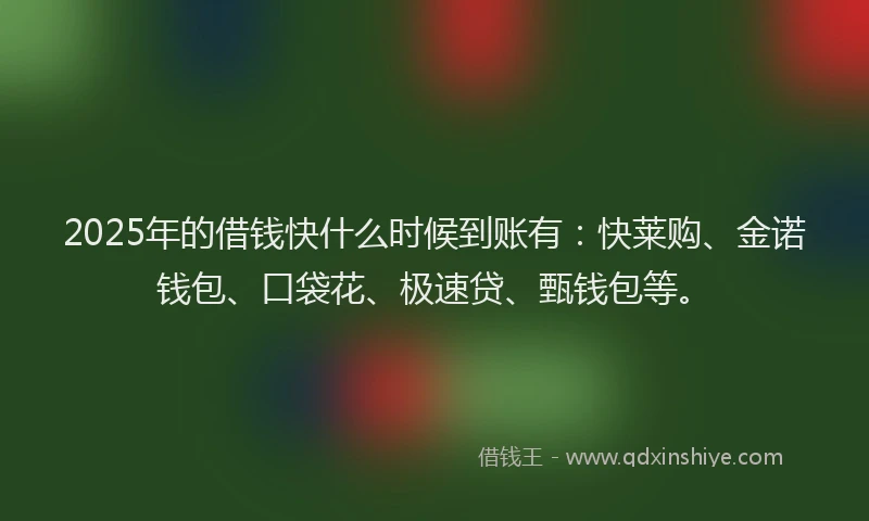 2025年的借钱快什么时候到账有：快莱购、金诺钱包、口袋花、极速贷、甄钱包等。
