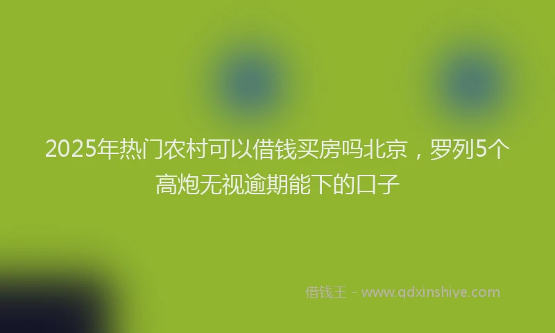 2025年热门农村可以借钱买房吗北京，罗列5个高炮无视逾期能下的口子