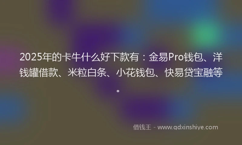 2025年的卡牛什么好下款有：金易Pro钱包、洋钱罐借款、米粒白条、小花钱包、快易贷宝融等。
