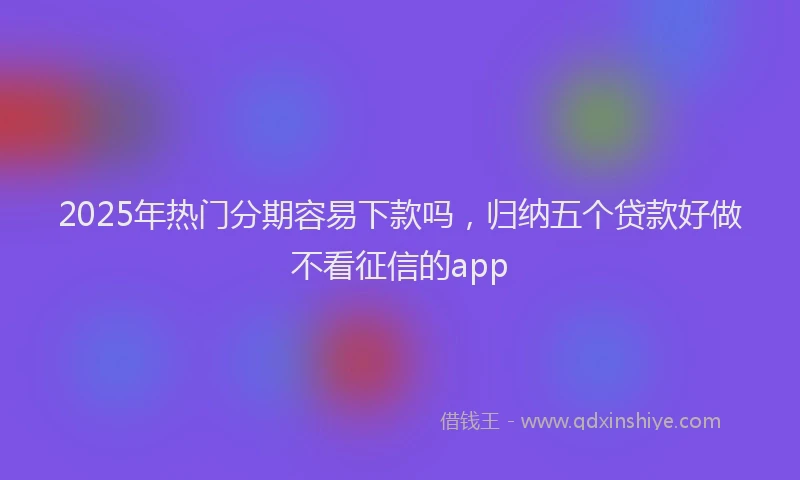 2025年热门分期容易下款吗，归纳五个贷款好做不看征信的app