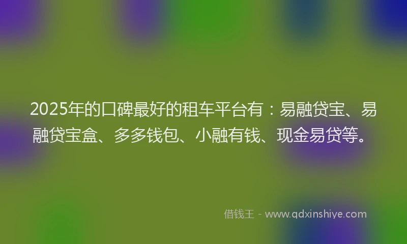 2025年的口碑最好的租车平台有：易融贷宝、易融贷宝盒、多多钱包、小融有钱、现金易贷等。