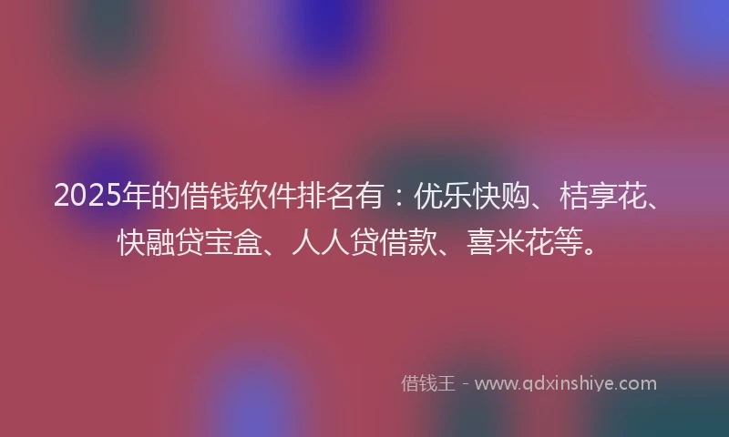 2025年的借钱软件排名有：优乐快购、桔享花、快融贷宝盒、人人贷借款、喜米花等。