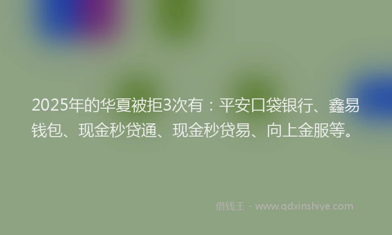 2025年的华夏被拒3次有：平安口袋银行、鑫易钱包、现金秒贷通、现金秒贷易、向上金服等。