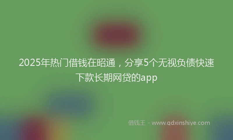 2025年热门借钱在昭通，分享5个无视负债快速下款长期网贷的app