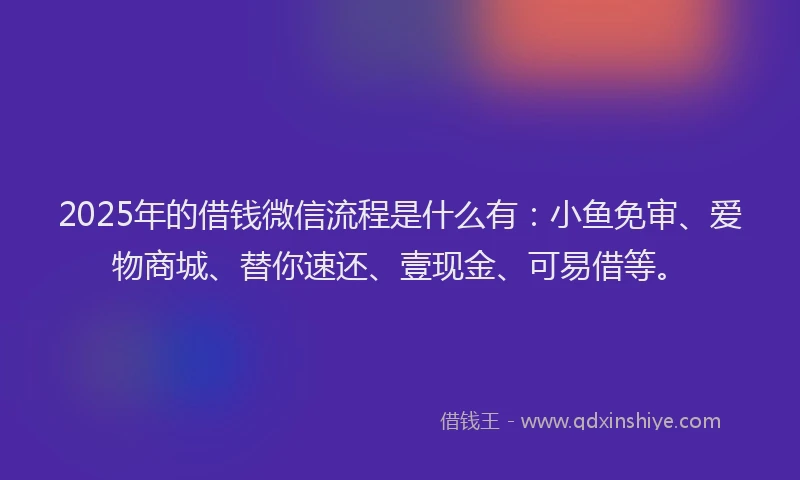 2025年的借钱微信流程是什么有：小鱼免审、爱物商城、替你速还、壹现金、可易借等。