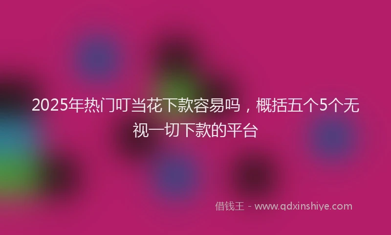 2025年热门叮当花下款容易吗，概括五个5个无视一切下款的平台