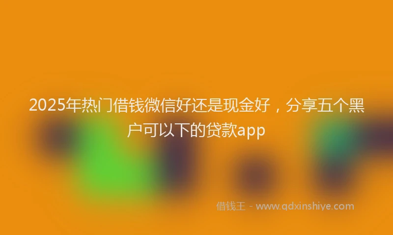 2025年热门借钱微信好还是现金好，分享五个黑户可以下的贷款app