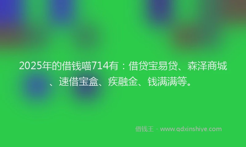 2025年的借钱喵714有：借贷宝易贷、森泽商城、速借宝盒、疾融金、钱满满等。
