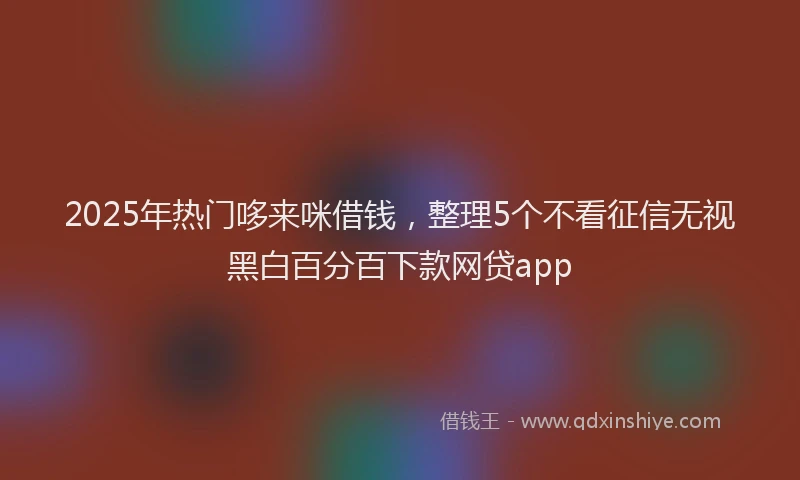 2025年热门哆来咪借钱，整理5个不看征信无视黑白百分百下款网贷app