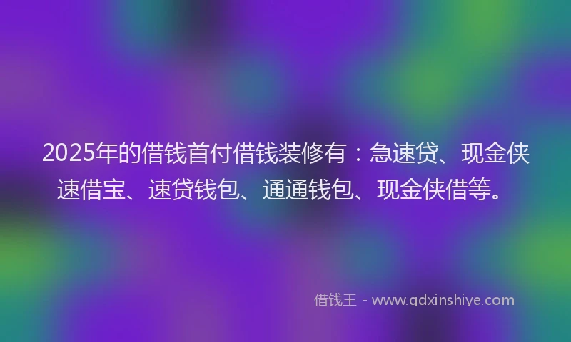 2025年的借钱首付借钱装修有：急速贷、现金侠速借宝、速贷钱包、通通钱包、现金侠借等。