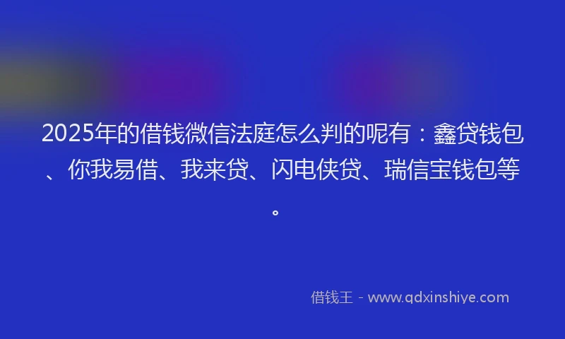 2025年的借钱微信法庭怎么判的呢有：鑫贷钱包、你我易借、我来贷、闪电侠贷、瑞信宝钱包等。