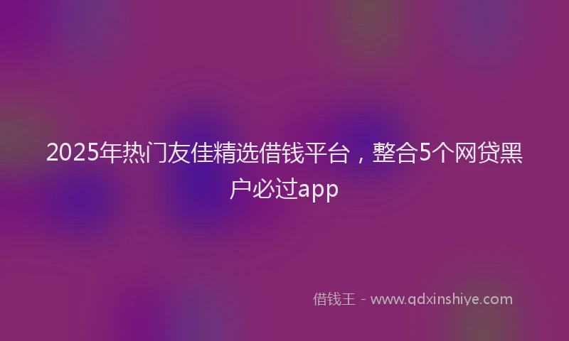 2025年热门友佳精选借钱平台，整合5个网贷黑户必过app