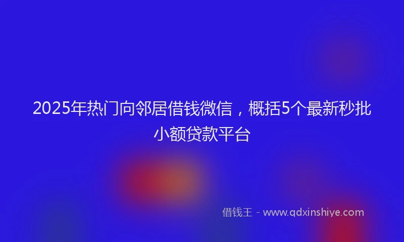 2025年热门向邻居借钱微信，概括5个最新秒批小额贷款平台
