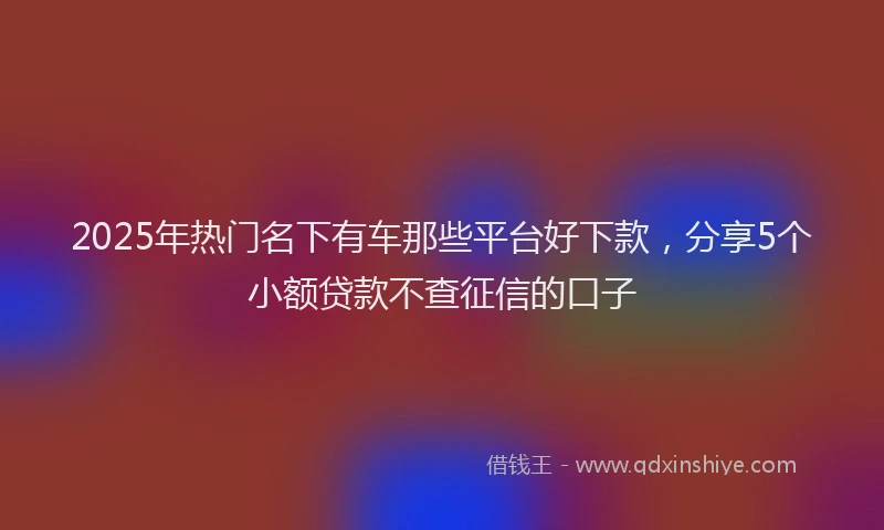 2025年热门名下有车那些平台好下款，分享5个小额贷款不查征信的口子