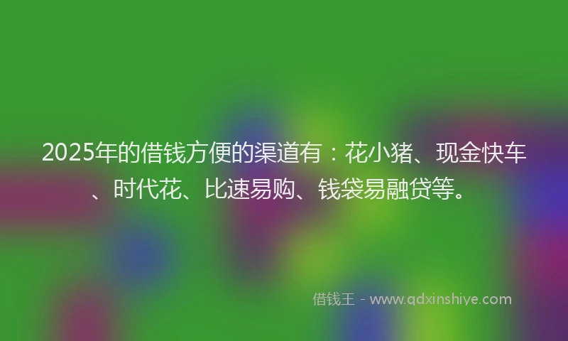 2025年的借钱方便的渠道有：花小猪、现金快车、时代花、比速易购、钱袋易融贷等。