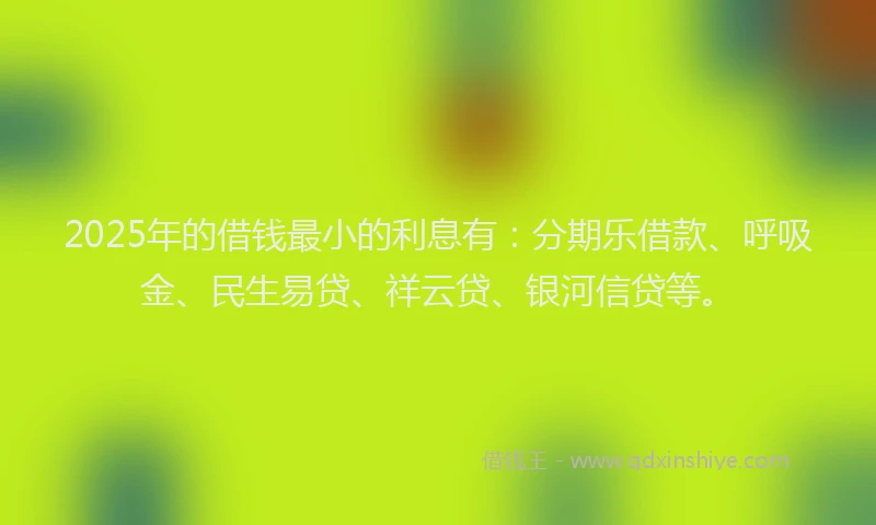2025年的借钱最小的利息有：分期乐借款、呼吸金、民生易贷、祥云贷、银河信贷等。