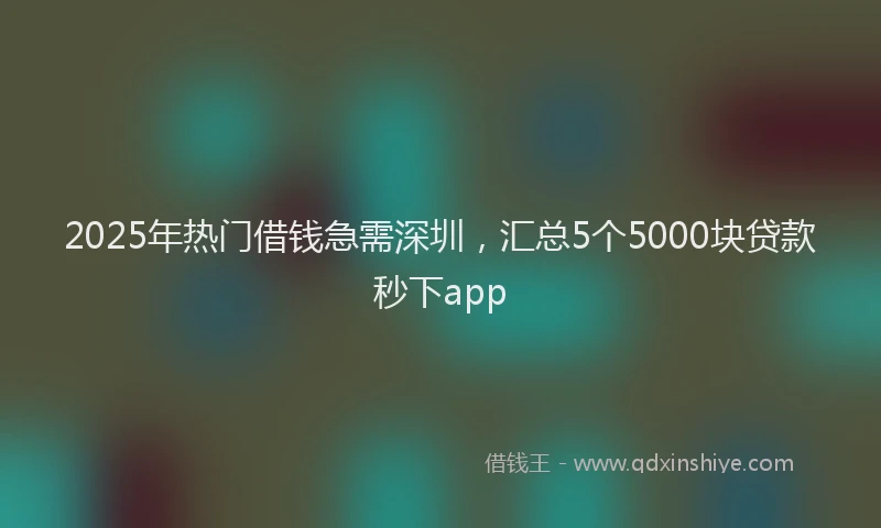 2025年热门借钱急需深圳，汇总5个5000块贷款秒下app