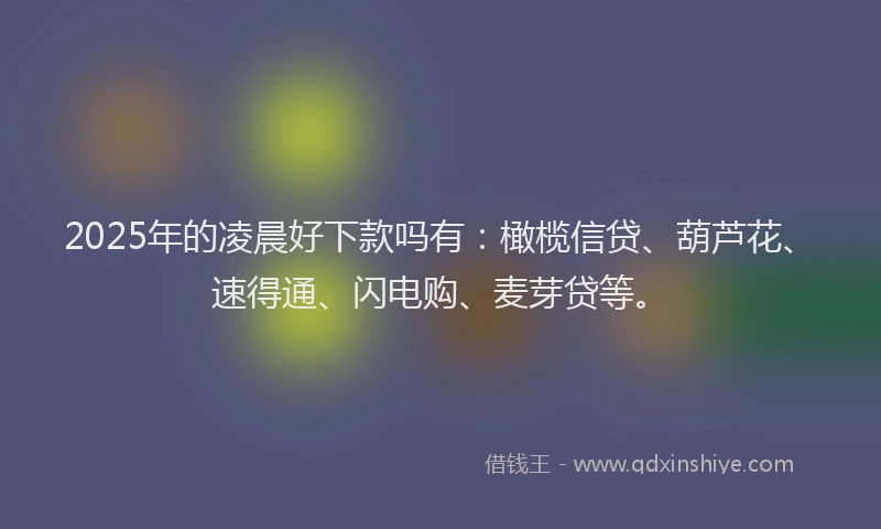 2025年的凌晨好下款吗有：橄榄信贷、葫芦花、速得通、闪电购、麦芽贷等。