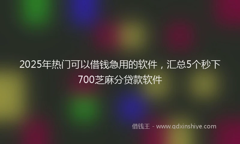2025年热门可以借钱急用的软件，汇总5个秒下700芝麻分贷款软件
