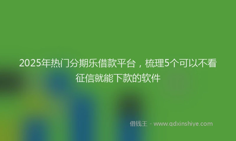 2025年热门分期乐借款平台，梳理5个可以不看征信就能下款的软件