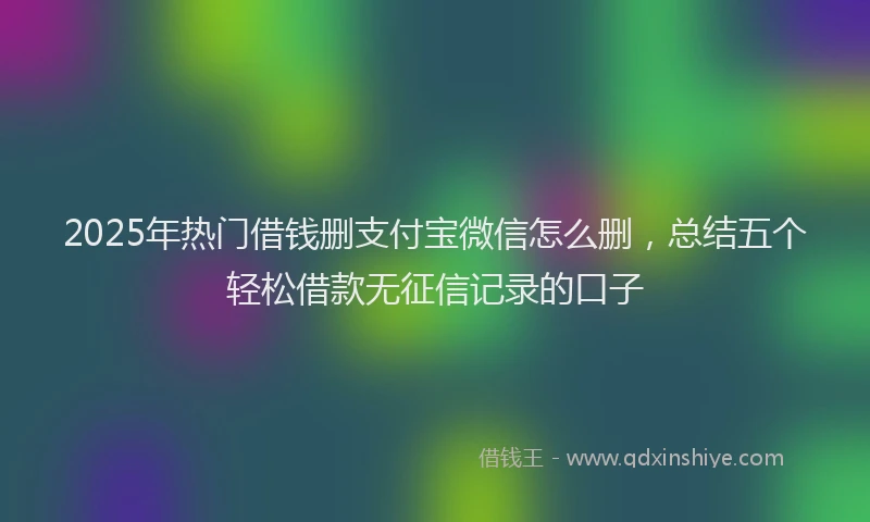 2025年热门借钱删支付宝微信怎么删，总结五个轻松借款无征信记录的口子