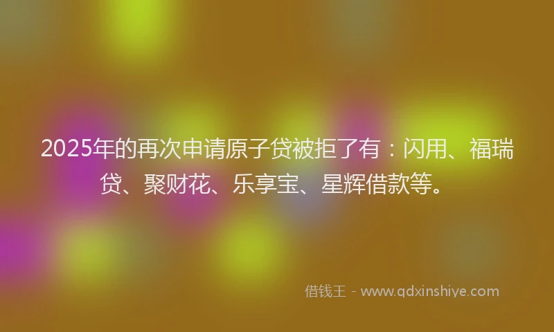 2025年的再次申请原子贷被拒了有：闪用、福瑞贷、聚财花、乐享宝、星辉借款等。