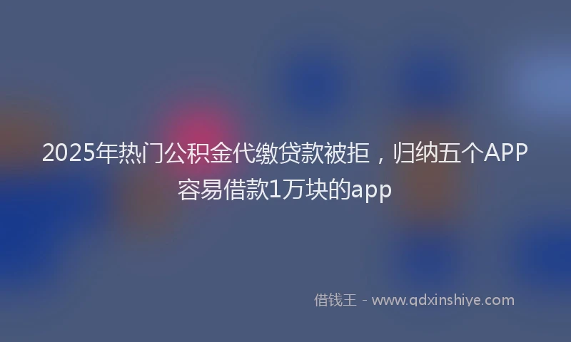 2025年热门公积金代缴贷款被拒，归纳五个APP容易借款1万块的app