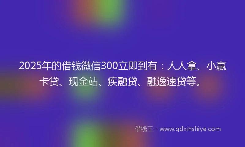 2025年的借钱微信300立即到有：人人拿、小赢卡贷、现金站、疾融贷、融逸速贷等。