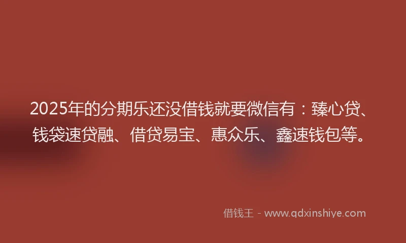 2025年的分期乐还没借钱就要微信有：臻心贷、钱袋速贷融、借贷易宝、惠众乐、鑫速钱包等。
