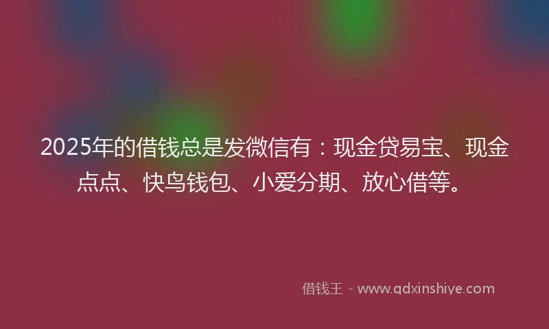 2025年的借钱总是发微信有：现金贷易宝、现金点点、快鸟钱包、小爱分期、放心借等。