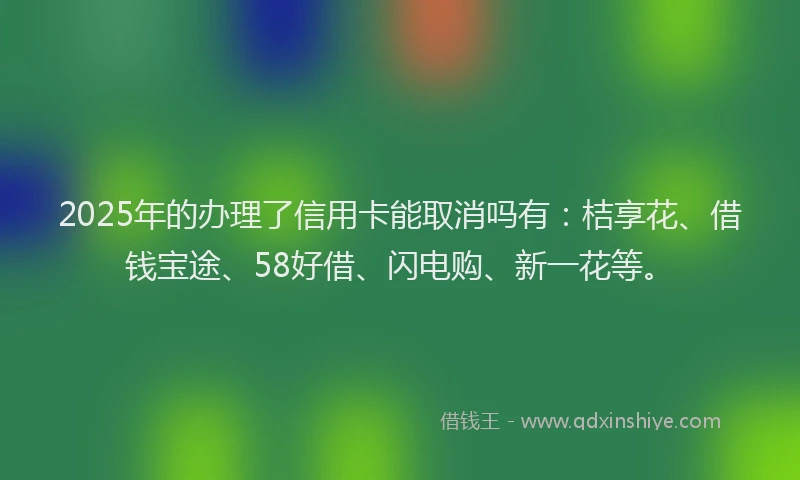 2025年的办理了信用卡能取消吗有：桔享花、借钱宝途、58好借、闪电购、新一花等。