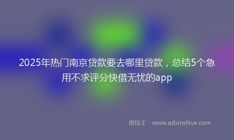 2025年热门南京贷款要去哪里贷款，总结5个急用不求评分快借无忧的app