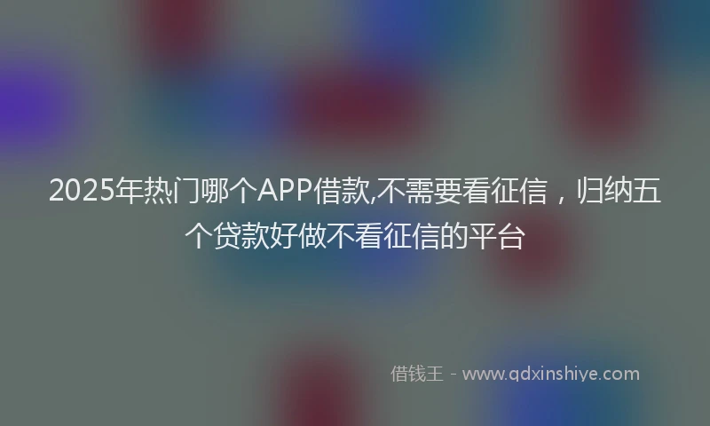 2025年热门哪个APP借款,不需要看征信，归纳五个贷款好做不看征信的平台
