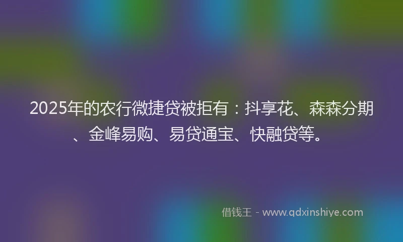 2025年的农行微捷贷被拒有：抖享花、森森分期、金峰易购、易贷通宝、快融贷等。