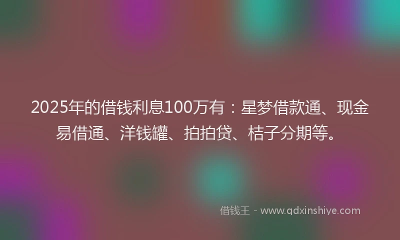 2025年的借钱利息100万有：星梦借款通、现金易借通、洋钱罐、拍拍贷、桔子分期等。
