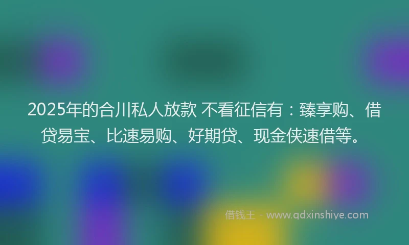 2025年的合川私人放款 不看征信有：臻享购、借贷易宝、比速易购、好期贷、现金侠速借等。