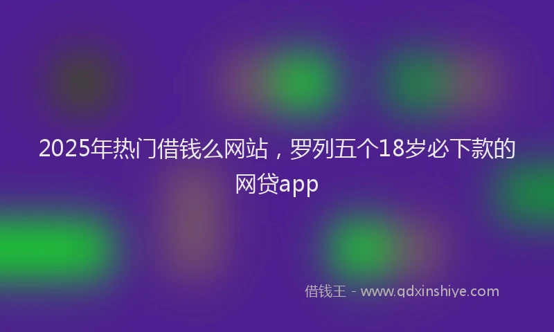 2025年热门借钱么网站，罗列五个18岁必下款的网贷app