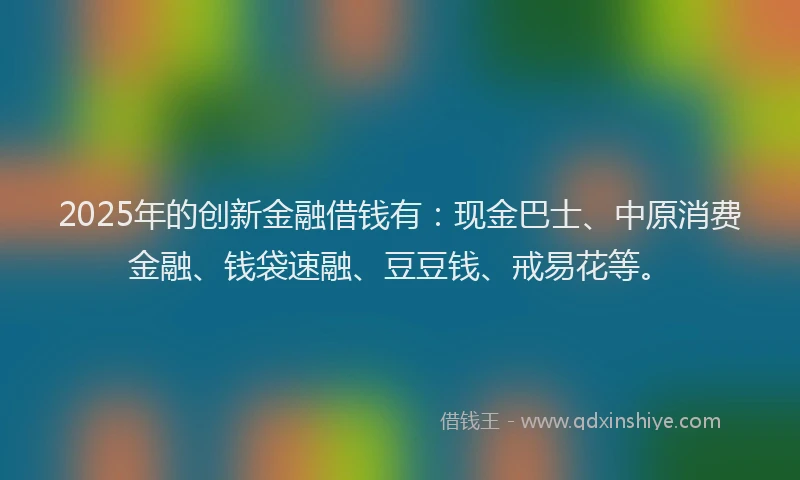 2025年的创新金融借钱有：现金巴士、中原消费金融、钱袋速融、豆豆钱、戒易花等。