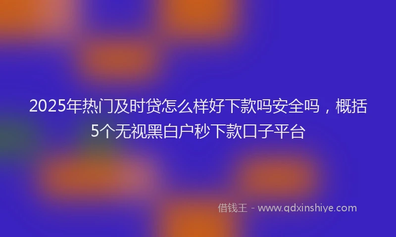 2025年热门及时贷怎么样好下款吗安全吗，概括5个无视黑白户秒下款口子平台