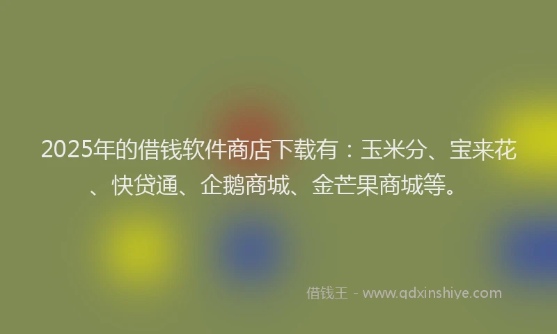 2025年的借钱软件商店下载有：玉米分、宝来花、快贷通、企鹅商城、金芒果商城等。