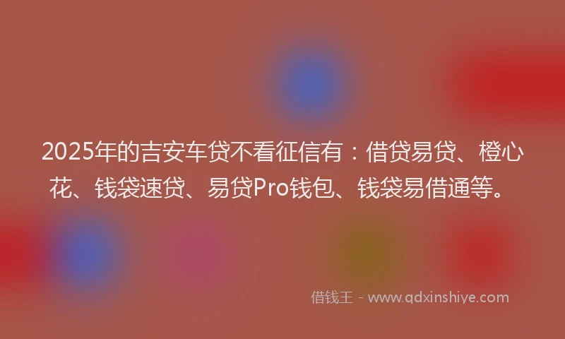 2025年的吉安车贷不看征信有：借贷易贷、橙心花、钱袋速贷、易贷Pro钱包、钱袋易借通等。