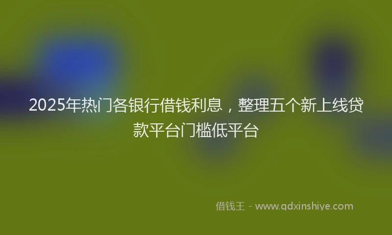 2025年热门各银行借钱利息，整理五个新上线贷款平台门槛低平台