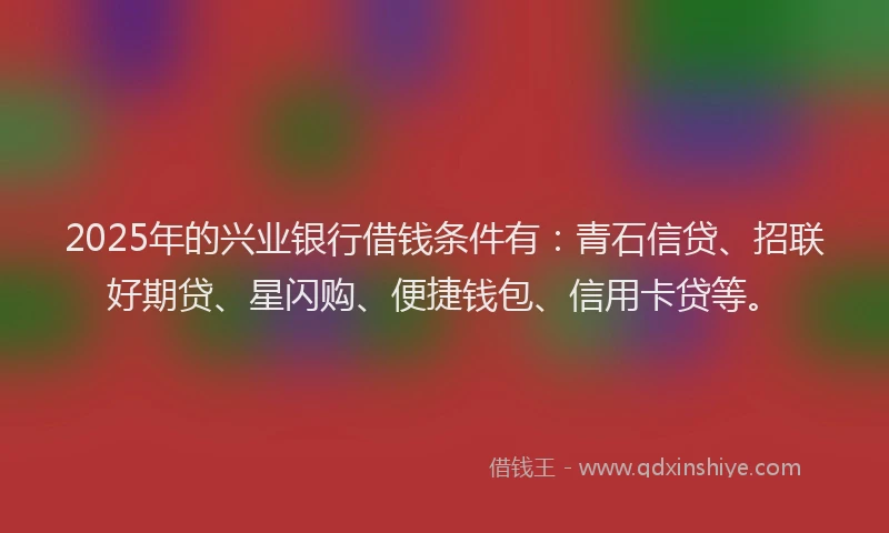 2025年的兴业银行借钱条件有：青石信贷、招联好期贷、星闪购、便捷钱包、信用卡贷等。