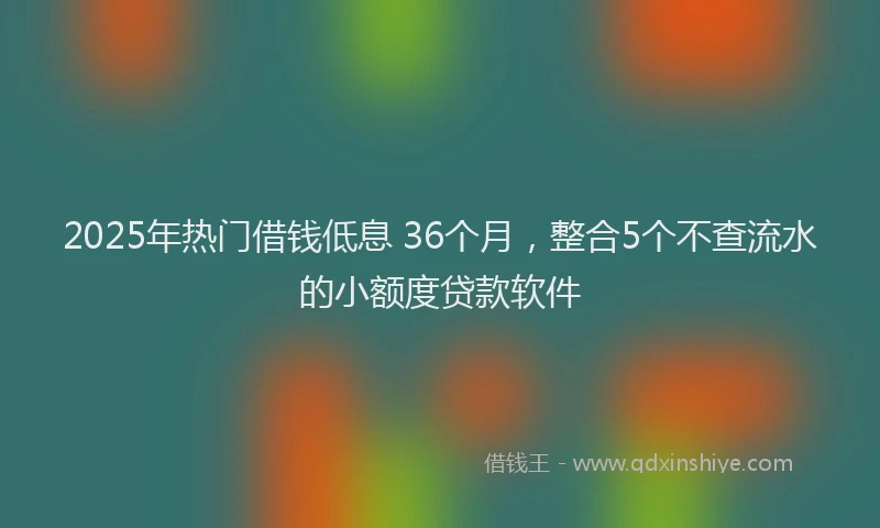 2025年热门借钱低息 36个月，整合5个不查流水的小额度贷款软件