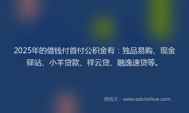 2025年的借钱付首付公积金有：独品易购、现金驿站、小羊贷款、祥云贷、融逸速贷等。