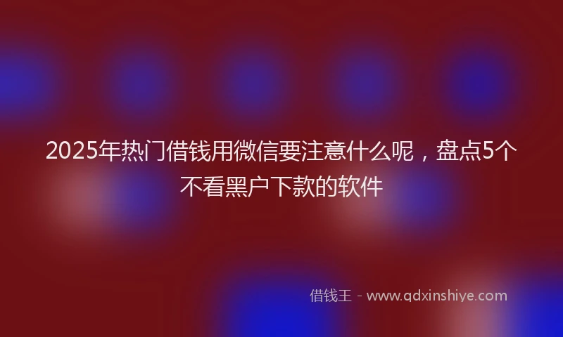 2025年热门借钱用微信要注意什么呢，盘点5个不看黑户下款的软件